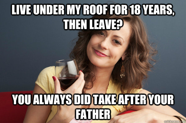 live under my roof for 18 years, then leave? you always did take after your father  Forever Resentful Mother