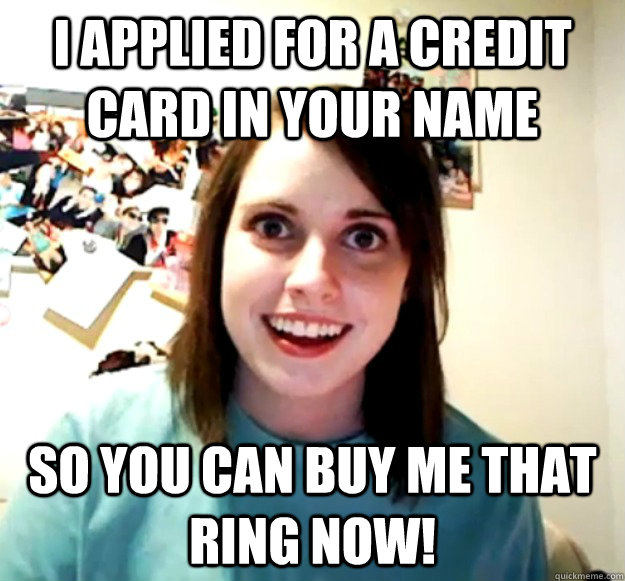 I applied for a credit card in your name so you can buy me that ring now!  Overly Attached Girlfriend