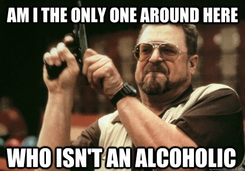 Am I the only one around here Who isn't an alcoholic - Am I the only one around here Who isn't an alcoholic  Am I the only one