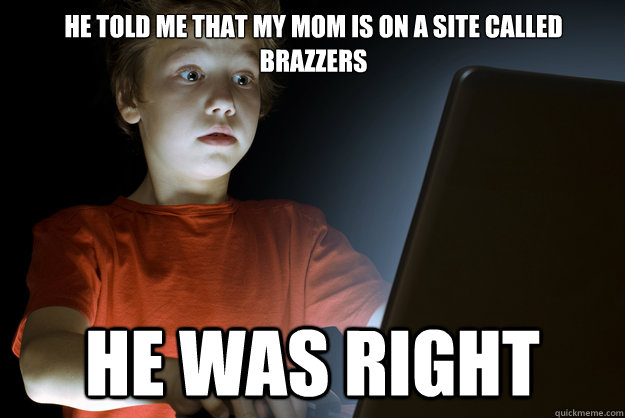he told me that my mom is on a site called brazzers he was right  scared first day on the internet kid