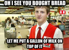 Oh I see you bought bread let me put a gallon of milk on top of it  