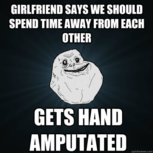 Girlfriend says we should spend time away from each other Gets hand amputated  Forever Alone