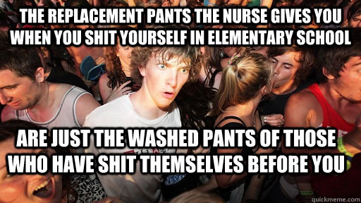 The replacement pants the nurse gives you when you shit yourself in elementary school are just the washed pants of those who have shit themselves before you  Sudden Clarity Clarence