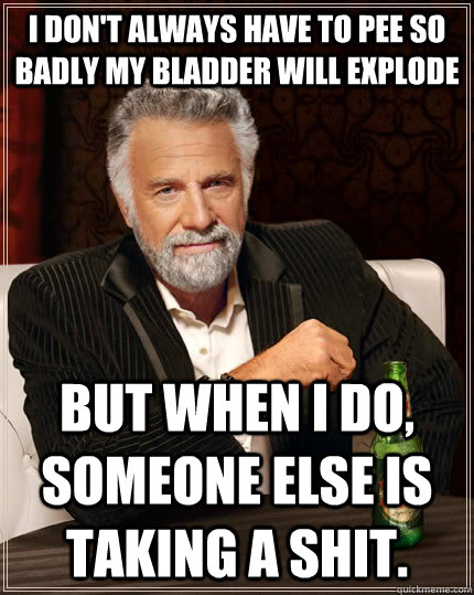 I don't always have to pee so badly my bladder will explode but when I do, someone else is taking a shit.  The Most Interesting Man In The World