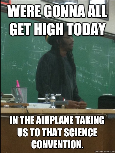 Were gonna all get high today In the airplane taking us to that science convention.  Rasta Science Teacher