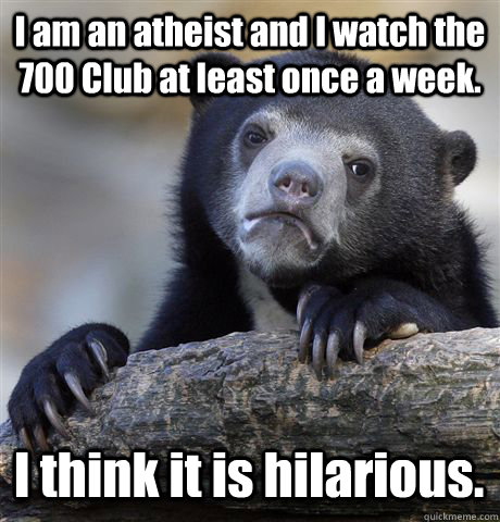 I am an atheist and I watch the 700 Club at least once a week.  I think it is hilarious.   Confession Bear