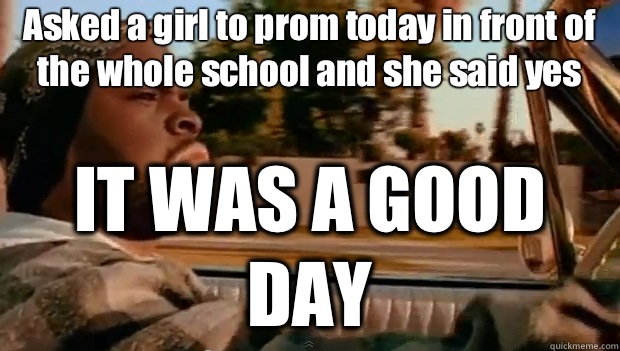 Asked a girl to prom today in front of the whole school and she said yes IT WAS A GOOD DAY  It was a good day