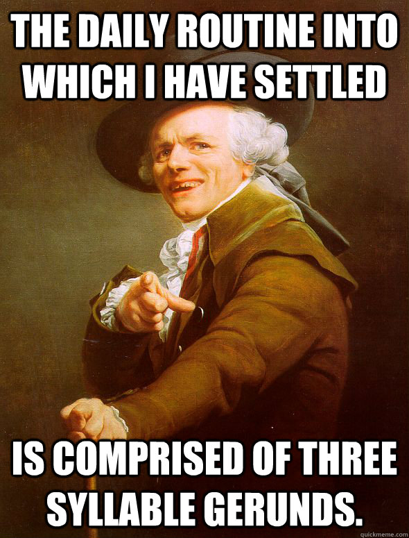 The daily routine into which I have settled is comprised of three syllable gerunds.  Joseph Ducreux