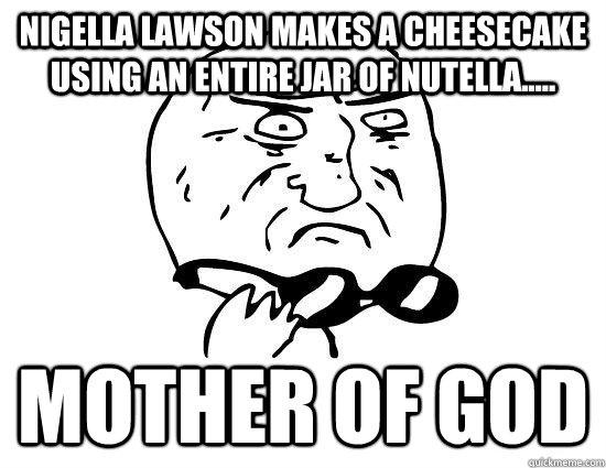 Nigella Lawson makes a cheesecake using an entire jar of nutella..... Mother of God  Mother of God Original