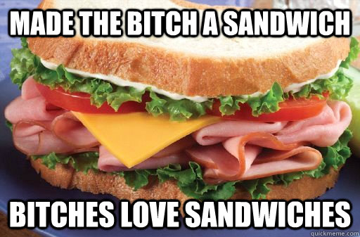 Made the bitch a sandwich bitches love sandwiches  
