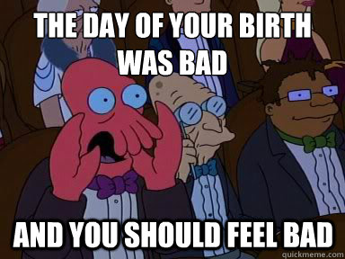 The day of your birth was bad And you should feel bad  X is bad and you should feel bad