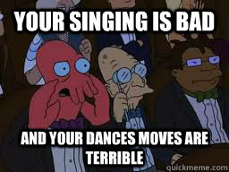 your singing is bad and your dances moves are terrible  Zoidberg