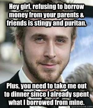Hey girl, refusing to borrow money from your parents & friends is stingy and puritan.  Plus, you need to take me out to dinner since I already spent what I borrowed from mine. - Hey girl, refusing to borrow money from your parents & friends is stingy and puritan.  Plus, you need to take me out to dinner since I already spent what I borrowed from mine.  Ryan Gosling