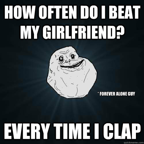 How often do I beat my girlfriend? Every time I clap * forever alone guy  Forever Alone