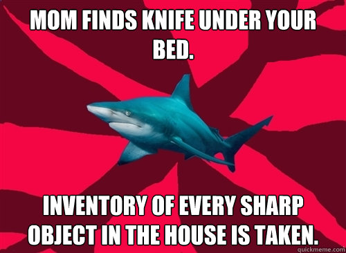 Mom finds knife under your bed. Inventory of every sharp object in the house is taken. - Mom finds knife under your bed. Inventory of every sharp object in the house is taken.  Self-Injury Shark