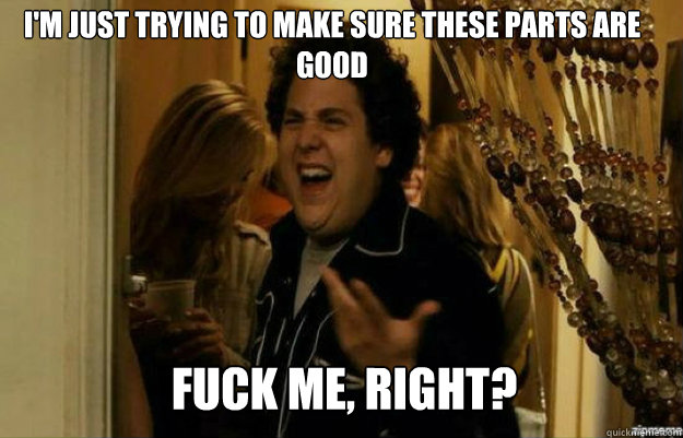 I'm just trying to make sure these parts are good FUCK ME, RIGHT?  fuck me right