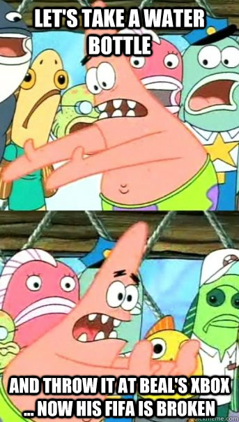 Let's take a water bottle  And throw it at beal's xbox ... now his fifa is broken  Push it somewhere else Patrick