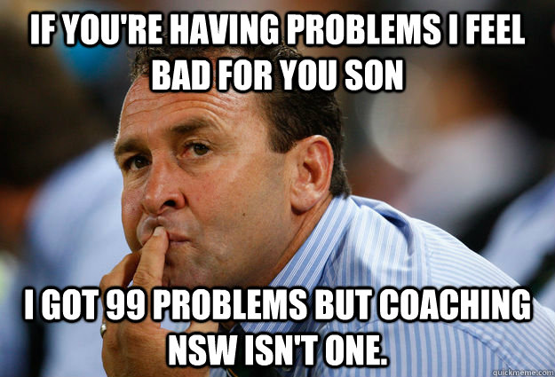 If you're having problems I feel bad for you son I got 99 problems but coaching NSW isn't one. - If you're having problems I feel bad for you son I got 99 problems but coaching NSW isn't one.  Unfortunate Ricky