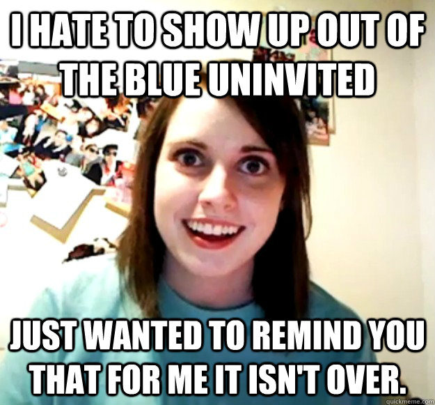 I hate to show up out of the blue uninvited Just wanted to remind you that for me it isn't over.  Overly Attached Girlfriend