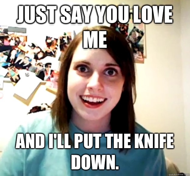 Just say you love me And I'll put the Knife down.  Overly Attached Girlfriend