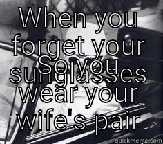 WHEN YOU FORGET YOUR SUNGLASSES SO YOU WEAR YOUR WIFE'S PAIR Misc