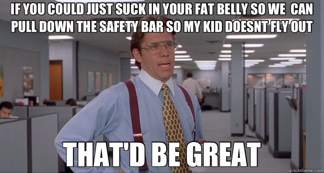 IF YOU COULD JUST SUCK IN YOUR FAT BELLY SO WE  CAN PULL DOWN THE SAFETY BAR SO MY KID DOESNT FLY OUT THAT'D BE GREAT - IF YOU COULD JUST SUCK IN YOUR FAT BELLY SO WE  CAN PULL DOWN THE SAFETY BAR SO MY KID DOESNT FLY OUT THAT'D BE GREAT  obese rider