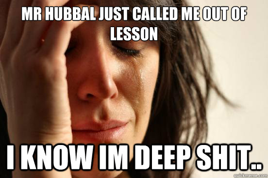 Mr hubbal just called me out of lesson i know im deep shit..  First World Problems