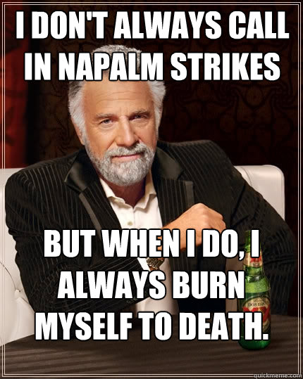I don't always call in napalm strikes But when I do, I always burn myself to death.  The Most Interesting Man In The World