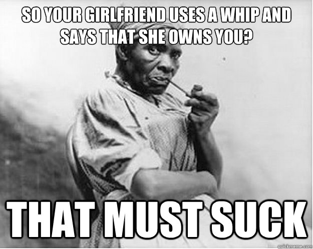 So your girlfriend uses a whip and says that she owns you? that must suck  Unimpressed Slave