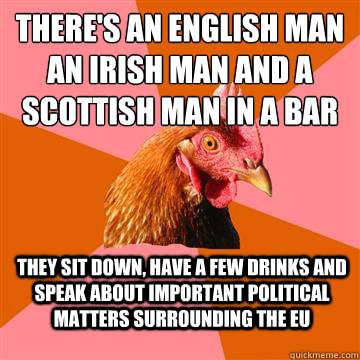 There's an english man an irish man and a scottish man in a bar They sit down, have a few drinks and speak about important political matters surrounding the eu  Anti-Joke Chicken