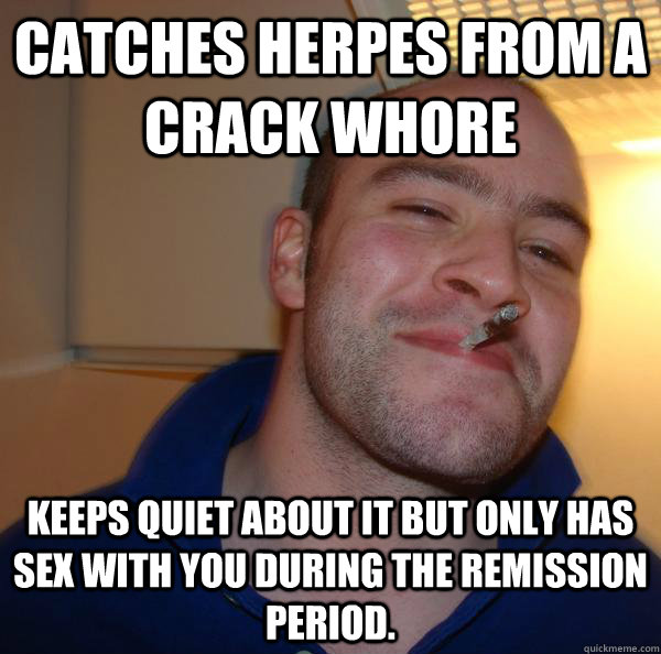 Catches herpes from a crack whore Keeps quiet about it but only has sex with you during the remission period. - Catches herpes from a crack whore Keeps quiet about it but only has sex with you during the remission period.  Misc