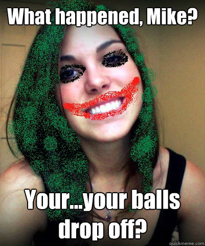 What happened, Mike? Your...your balls drop off? - What happened, Mike? Your...your balls drop off?  Shelby Joker