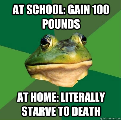 At school: gain 100 pounds At home: literally starve to death  Foul Bachelor Frog