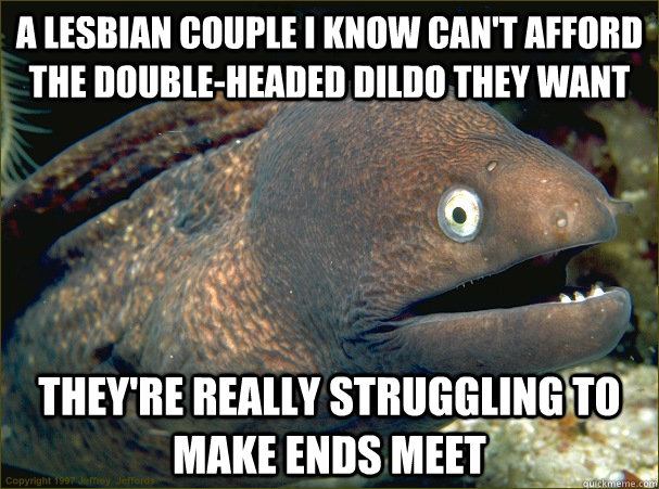 A lesbian couple I know can't afford the double-headed dildo they want They're really struggling to make ends meet - A lesbian couple I know can't afford the double-headed dildo they want They're really struggling to make ends meet  Bad Joke Eel