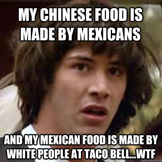 my chinese food is made by mexicans and my mexican food is made by white people at taco bell...wtf  conspiracy keanu