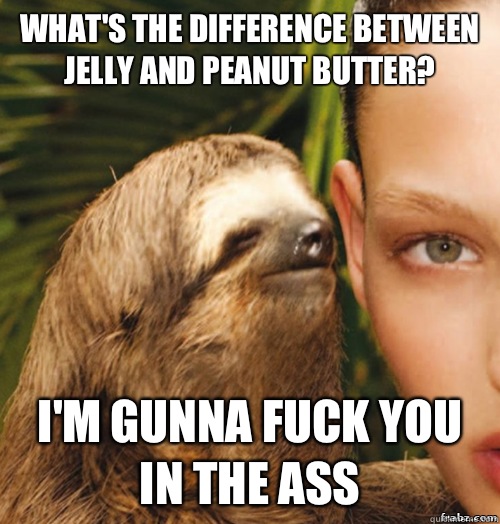 What's the difference between jelly and peanut butter? I'm gunna fuck you in the ass  rape sloth