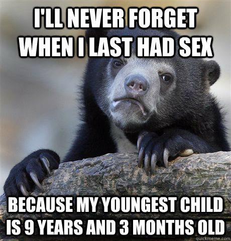 I'll never forget when I last had sex Because my youngest child is 9 years and 3 months old  Confession Bear