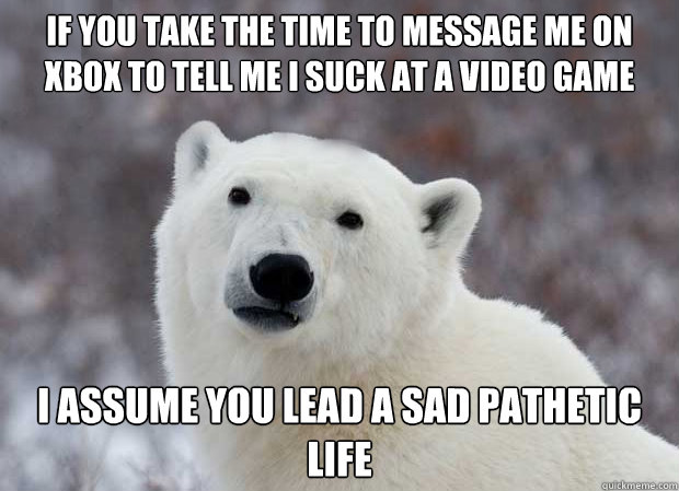 If you take the time to message me on xbox to tell me I suck at a video game I assume you lead a sad pathetic life  Popular Opinion Polar Bear