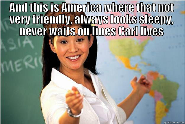 AND THIS IS AMERICA WHERE THAT NOT VERY FRIENDLY, ALWAYS LOOKS SLEEPY, NEVER WAITS ON LINES CARL LIVES  Scumbag Teacher