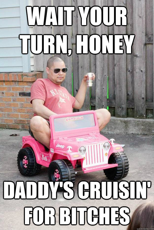 WAIT YOUR TURN, HONEY DADDY'S CRUISIN' FOR BITCHES  drunk dad