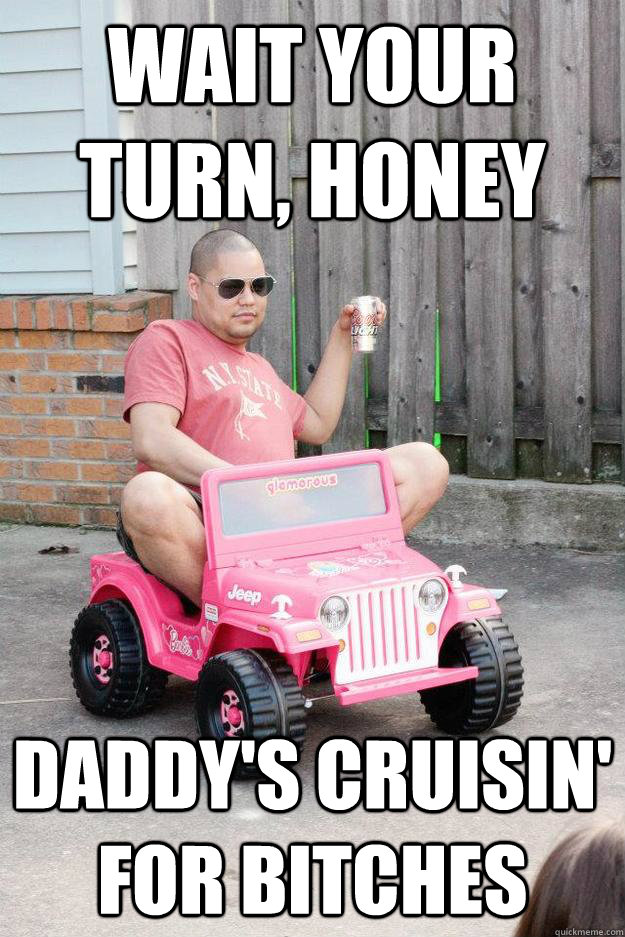 WAIT YOUR TURN, HONEY DADDY'S CRUISIN' FOR BITCHES - WAIT YOUR TURN, HONEY DADDY'S CRUISIN' FOR BITCHES  drunk dad