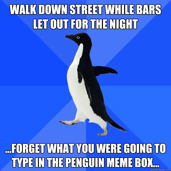 Walk down street while bars let out for the night ...forget what you were going to type in the penguin meme box...  Socially Awkward Penguin