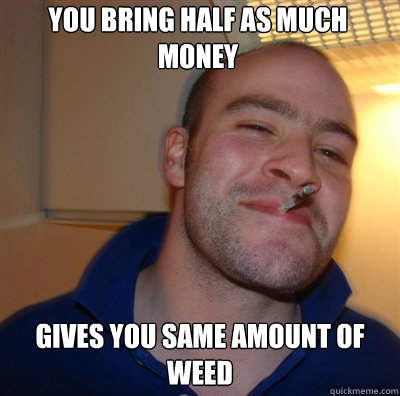 You bring half as much money gives you same amount of weed  Goodguy Greg Shitting