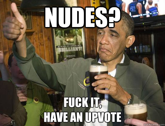 nudes? Fuck it,
have an upvote  Upvoting Obama