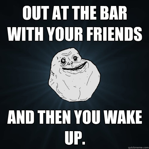 out at the bar with your friends and then you wake up.  Forever Alone