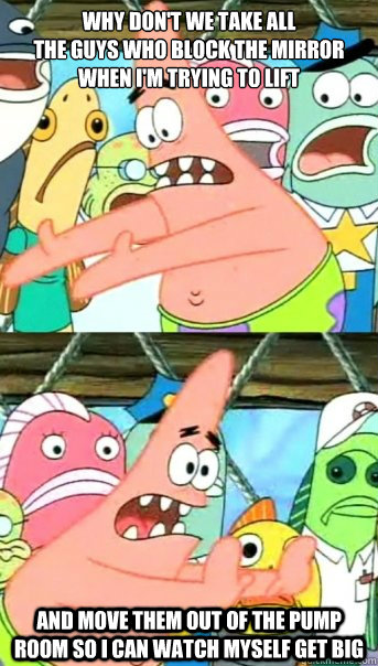 why don't we take all 
the guys who block the mirror 
when I'm trying to lift and move them out of the pump room so i can watch myself get big  Push it somewhere else Patrick