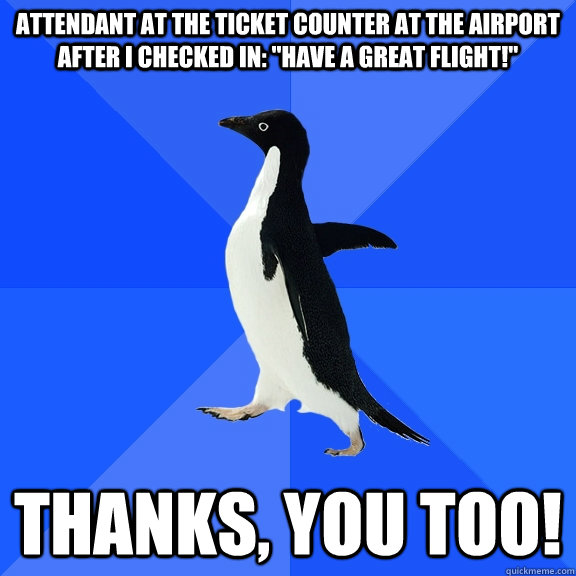 Attendant at the ticket counter at the airport after I checked in: 