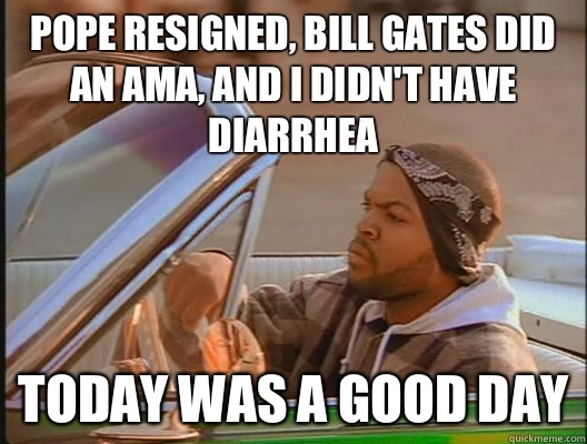 Pope resigned, Bill Gates did an AMA, and I didn't have diarrhea Today was a good day  today was a good day