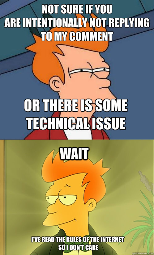 not sure if you 
are intentionally not replying to my comment or there is some technical issue wait i've read the rules of the internet
 so i don't care  Enlightened Fry