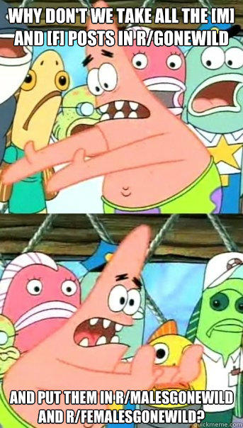 Why don't we take all the [M] and [f] posts in r/Gonewild and put them in r/malesgonewild and r/femalesgonewild?  Push it somewhere else Patrick